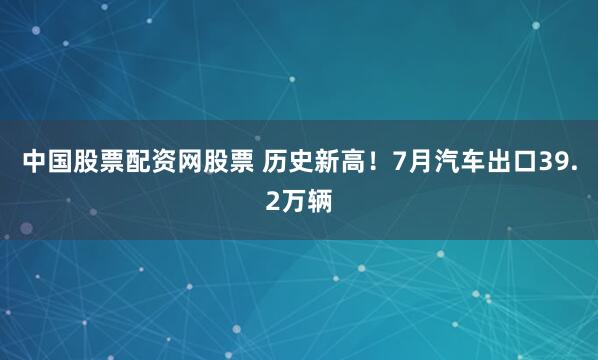 中国股票配资网股票 历史新高！7月汽车出口39.2万辆