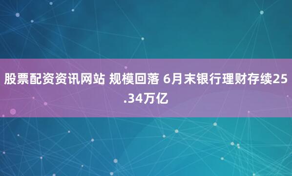 股票配资资讯网站 规模回落 6月末银行理财存续25.34万亿