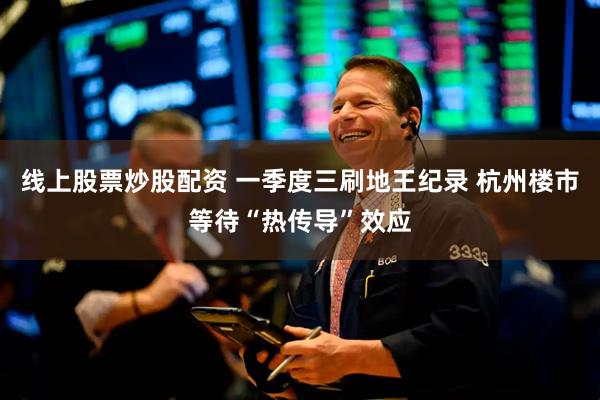 线上股票炒股配资 一季度三刷地王纪录 杭州楼市等待“热传导”效应
