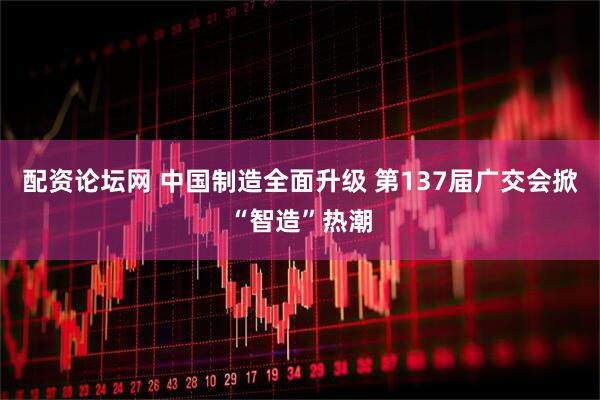 配资论坛网 中国制造全面升级 第137届广交会掀“智造”热潮
