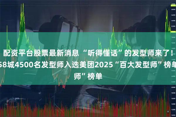 配资平台股票最新消息 “听得懂话”的发型师来了！58城4500名发型师入选美团2025“百大发型师”榜单
