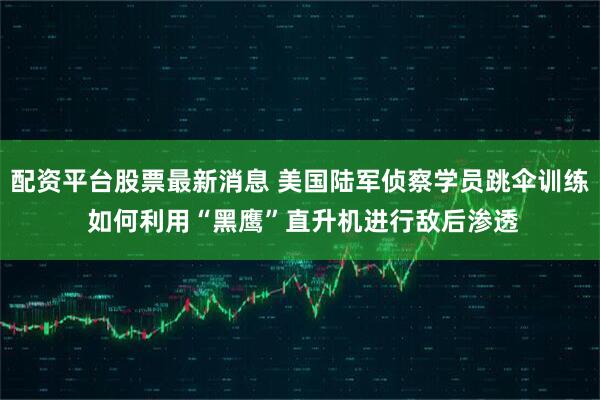 配资平台股票最新消息 美国陆军侦察学员跳伞训练 如何利用“黑鹰”直升机进行敌后渗透