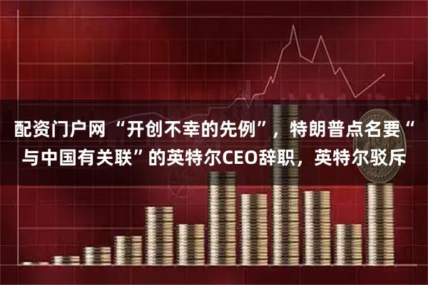 配资门户网 “开创不幸的先例”，特朗普点名要“与中国有关联”的英特尔CEO辞职，英特尔驳斥