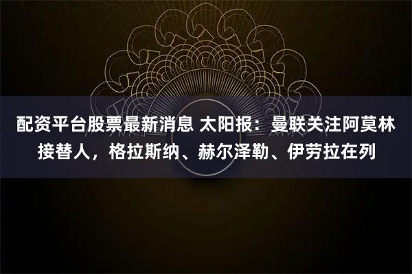 配资平台股票最新消息 太阳报：曼联关注阿莫林接替人，格拉斯纳、赫尔泽勒、伊劳拉在列