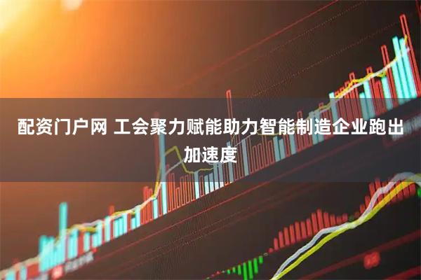 配资门户网 工会聚力赋能助力智能制造企业跑出加速度