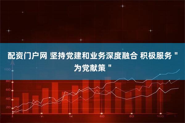 配资门户网 坚持党建和业务深度融合 积极服务＂为党献策＂