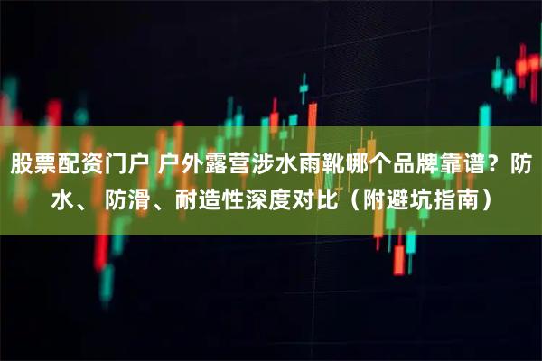 股票配资门户 户外露营涉水雨靴哪个品牌靠谱？防水、 防滑、耐造性深度对比（附避坑指南）