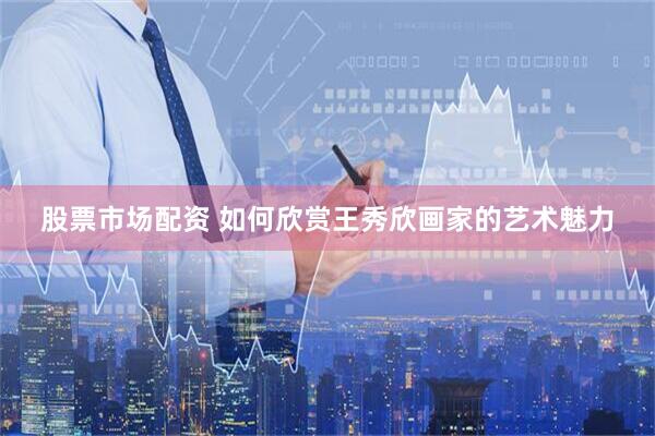 股票市场配资 如何欣赏王秀欣画家的艺术魅力