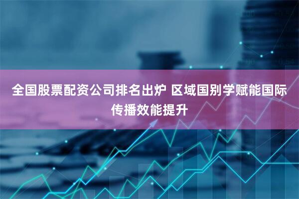 全国股票配资公司排名出炉 区域国别学赋能国际传播效能提升