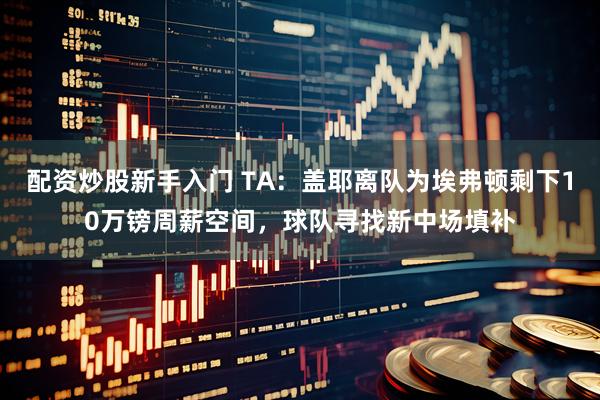 配资炒股新手入门 TA：盖耶离队为埃弗顿剩下10万镑周薪空间，球队寻找新中场填补