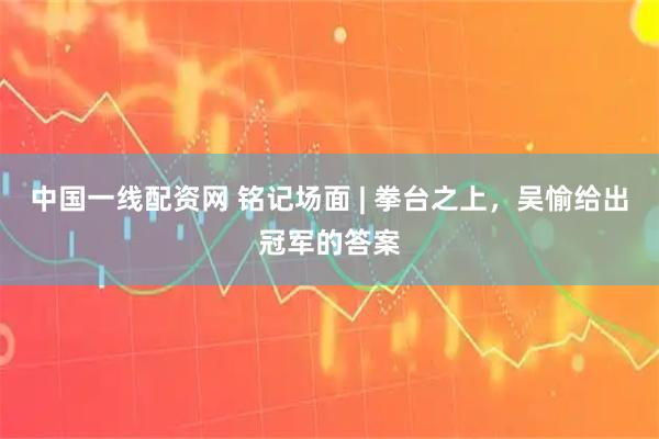 中国一线配资网 铭记场面 | 拳台之上，吴愉给出冠军的答案